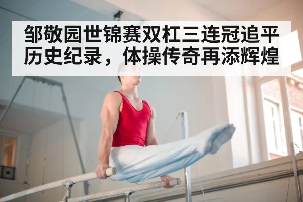 邹敬园世锦赛双杠三连冠追平历史纪录，体操传奇再添辉煌